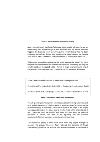 Figure 1: Porter’s model for organizational strategy


A very general remark that Ratan Tata made about how he felt when he saw an
entire family on a scooter caught in rain and traffic and the debate thereafter
triggered the business need, even though the overall strategy had not been
evaluated and defined. Rather than rebutting the press following the Geneva
Auto show in 2003, Tata Motors took the challenge of building a Rs 1 lakh car.


While pricing is usually done based on the model shown in the figure 2, for Nano
the price was fixed first then the profit maximization was planned by reducing the
variable cost and increased sales. Tenets of frugal engineering and project
management principles were used to leverage this into a strategic advantage.




                  Figure 2: Contribution margin based pricing strategy


Though good project management principles advocates involving customers, and
other stakeholders during initiation phase of an project to enhance success by
shared ownership, in this case it could not be done as the scope of the project
was vague at the start. The scope was to develop “a car within a target price of
Rs 1 lakh and bring the comfort and safety of a car within the reach of
thousands of families, and meet all the regulatory and key customer
requirements. Nothing was clear, no benchmark, no fixed lines.


The project had plenty of risks which could tempt any project manager to
abandon the project. However, Tata’s adopted the concepts of Frugal
Engineering [2] to handle the technical risks. Frugal Engineering is the science of
 