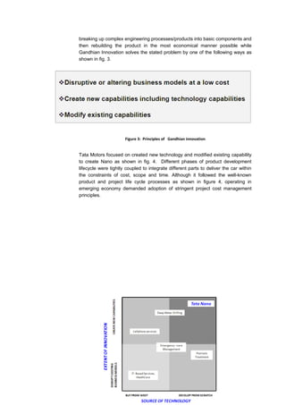 breaking up complex engineering processes/products into basic components and
then rebuilding the product in the most economical manner possible while
Gandhian Innovation solves the stated problem by one of the following ways as
shown in fig. 3.




                      Figure 3: Principles of Gandhian innovation


Tata Motors focused on created new technology and modified existing capability
to create Nano as shown in fig. 4. Different phases of product development
lifecycle were tightly coupled to integrate different parts to deliver the car within
the constraints of cost, scope and time. Although it followed the well-known
product and project life cycle processes as shown in figure 4, operating in
emerging economy demanded adoption of stringent project cost management
principles.
 