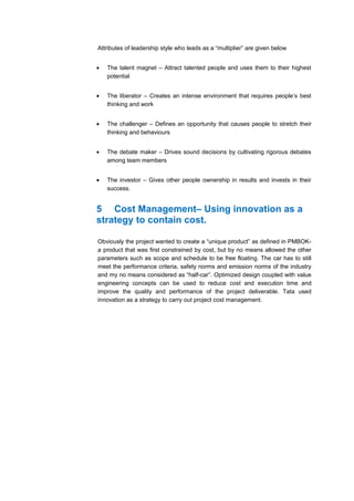 Attributes of leadership style who leads as a “multiplier” are given below


•   The talent magnet – Attract talented people and uses them to their highest
    potential


•   The liberator – Creates an intense environment that requires people’s best
    thinking and work


•   The challenger – Defines an opportunity that causes people to stretch their
    thinking and behaviours


•   The debate maker – Drives sound decisions by cultivating rigorous debates
    among team members


•   The investor – Gives other people ownership in results and invests in their
    success.


5 Cost Management– Using innovation as a
strategy to contain cost.

Obviously the project wanted to create a “unique product” as defined in PMBOK-
a product that was first constrained by cost, but by no means allowed the other
parameters such as scope and schedule to be free floating. The car has to still
meet the performance criteria, safety norms and emission norms of the industry
and my no means considered as “half-car”. Optimized design coupled with value
engineering concepts can be used to reduce cost and execution time and
improve the quality and performance of the project deliverable. Tata used
innovation as a strategy to carry out project cost management.
 