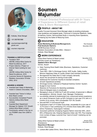 Soumen
Majumdar
A Result Oriented Professional with 8+ Years
of Experience in Different Gamut of retail
sales & Store Management.
PROFILE • ABOUT ME
Quality Focused Assistant Store Manager adept at providing employees
clear guidelines and targeted goals. Practiced in Customer Relations, Sales
& Inventory Control. Demonstrated Skills in improving Store Operations,
Increasing top line Sales & Reducing Costs.
EDUCATION
Retail Marketing & Business Management,
Post Graduate Diploma
NSHM Business School
Retailers Association of india (RAI) – Division I
Kolkata, West Bengal
Post Graduate
December 2010
WORK EXPERIENCE
Aditya Birla Fashion & Retail Limited
(formerly known as Pantaloons)
Assistant Store Manager
Silchar, Assam
December 2018
- Current
Daily Tracking Store Health Index (Business, Operations, Customer
centricity)
Track NSV, CBA %,Shrinkage Control, SOP Audits, Safety Audits,
Mission Happiness Index & Loyalty (Green Card member) Conversion.
Re-organized the Sales floor to meet company demands.
Assist the recruitment & training of new staffs.
Addressed the Customer inquiries & resolved complains.
Smooth Operational activities.
Shrinkage Control, Adhered to Perpetual Inventory Control System.
Budget & Cost Control.
Retention & Promotions for deserving candidates.
Direct & Delegate tasks to employees.
Managing A store of 12550 Sq Ft with 28 numbers of personnel in different
demographics. (Silchar- Assam, Asst. Manager- Pantaloons)
successfully planned & Implemented truly customized service experience
as a result Conversion Goes up 52% Compare to Last year 31% with in 3
months of my joining. With considerable YOY 9% Growth.
Secured 95% in Commercial Audit.
Supervised a team of 15 Sales Executives, answerable for a turn over of
15.75 Crore in Year contributing 21% of Entire Store Sales (DM- Ladies
Ethnic Pantaloons, Kankurgachi- Kolkata)
Consistent performer of keeping Hygiene Hatrick more than 90%, which
95% of Response rate, Keeping Happiness Index over 70% Thus keeping
more number of happy customer thus "word of mouth" marketing can be
promoted.
Aditya Birla Fashion & Retail Limited
(Pantaloons)
Department Manager
Kolkata, West Bengal
January 2016
- November 2018
Looked after Ladies Ethnic, Mens Denim & Ladies Western in 3 years
TRAINING & CERTIFICATIONS
Facilation Skill
ABCRE (Aditya Birla Centre for
Retail Excellence), 2017
Project Daksha ( Project on
Internal Talent building for next
level)
ABCRE (Aditya Birla Center for
Retail Excellence), 2018
Customer Service & Operations
Retailers Association Of India
(RAI), 2010
AWARDS & HONORS
Awarded best Sales & Marketing
Award in Celeste Chocolates, Delhi
.
Awarded best Trainer In Aditya
Birla Retail Limited
Successfully Completed Projcet-
Daksha (Aditya Birla Retail
Limited)
Awarded Best Department
Manager for Highest YOY Growth
(Aditya Birla Retail Limited)
Consistently ranked in the top on
my PGDBM class from 2008 to
2010.
Kolkata, West Bengal
+91.9007861888
soumenmajumdar01@
gmail.com
soumen.majumdar
 