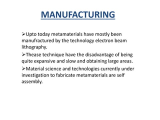 MANUFACTURING
Upto today metamaterials have mostly been
manufractured by the technology electron beam
lithography.
Thease technique have the disadvantage of being
quite expansive and slow and obtaining large areas.
Material science and technologies currently under
investigation to fabricate metamaterials are self
assembly.
 