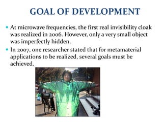  At microwave frequencies, the first real invisibility cloak
was realized in 2006. However, only a very small object
was imperfectly hidden.
 In 2007, one researcher stated that for metamaterial
applications to be realized, several goals must be
achieved.
GOAL OF DEVELOPMENT
 