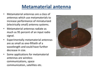 Metamaterial antenna
• Metamaterial antennas are a class of
antennas which use metamaterials to
increase performance of miniaturized
(electrically small) antenna systems.
• Metamaterial antennas radiate as
much as 95 percent of an input radio
signal.
• Experimentally metamaterial antennas
are as small as one-fiftieth of a
wavelength and could have further
decrease in size.
• Some applications for metamaterial
antennas are wireless
communications, space
communication, satellites etc.
 