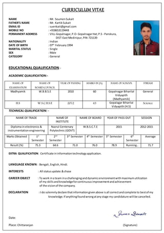 CURRICULUM VITAE
NAME : Mr. Soumen Sukait
FATHER’S NAME : Mr. Kartik Sukait
EMAIL ID : suenkait@gmail.com
MOBILE NO : +918653119448
PERMANENT ADDRESS : VILL-Gopalnagar, P.O- GopalnagarHat;P.S - Panskura,
DIST-East Medinipur, PIN-721139
NATIONALITY : Indian
DATE OF BIRTH : 07th
February1994
MARITAL STATUS : Single
SEX : Male
CATEGORY : General
EDUCATIONAL QUALIFICATION:-
ACADEMIC QUALIFICATION:-
NAME OF
EXAMINATION
NAME OF
BOARD/COUNCIL
YEAR OF PASSING MARKS IN (%) NAME OF SCHOOL STREAM
Madhyamik W.B.B.S.E 2010 60 Gopalnagar Biharilal
Vidyapith
(Madhyamik)
General
H.S W.S.C.H.S.E 2012 43 Gopalagar Biharilal
Vidyapith (H.S)
Science
TECHNICAL QUALIFICATION: -
NAME OF TRADE NAME OF
INSTITUTE
NAME OF BOARD YEAR OF PASS OUT SESSION
Diploma in electronics &
instrumentation engineering
Nazrul Centenary
Polytechnic (GOVT)
W.B.S.C.T.E 2015 2012-2015
Marks Obtained 1st
Semester
2nd
Semester
3rd
Semester 4th
Semester 5th
Semester 6th
Semester
Average
Result (%) 75.3 64.6 71.0 76.0 78.9 Running.. 71.7
EXTRA QUALIFICATION: Certificate ininformationtechnologyapplication.
LANGUAGE KNOWN : Bengali,English,Hindi.
INTERESTS : All statusupdate.&chase
CAREER OBJECT : To work ina team ina challenginganddynamicenvironmentwith maximumutilization
of my skillsandknowledgeforcontinuousimprovementandachievement
of the visionof the company.
DECLARATION : I do solemnlydeclare thatinformationgivenabove isall correctandcomplete to bestof my
knowledge.If anythingfoundwrongatanystage my candidature will be cancelled.
Date:
Place: Chittaranjan (Signature)
 
