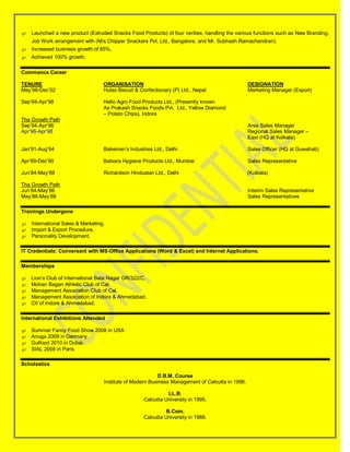  Launched a new product (Extruded Snacks Food Products) of four verities, handling the various functions such as New Branding,
    Job Work arrangement with (M/s Chipper Snackers Pvt. Ltd., Bangalore, and Mr. Subhash Ramachandran).
 Increased business growth of 65%.
 Achieved 100% growth.

Commence Career

TENURE                            ORGANISATION                                                   DESIGNATION
May’98-Dec’02                     Hulas Biscuit & Confectionary (P) Ltd., Nepal                  Marketing Manager (Export)

Sep’94-Apr’98                     Hello Agro Food Products Ltd., (Presently known
                                  As Prakash Snacks Foods Pvt. Ltd., Yellow Diamond
                                  – Potato Chips), Indore
The Growth Path
Sep’94-Apr’96                                                                                    Area Sales Manager
Apr’96-Apr’98                                                                                    Regional Sales Manager –
                                                                                                 East (HQ at Kolkata)

Jan’91-Aug’94                     Bakemen’s Industries Ltd., Delhi                               Sales Officer (HQ at Guwahati)

Apr’89-Dec’90                     Balsara Hygiene Products Ltd., Mumbai                          Sales Representative

Jun’84-May’88                     Richardson Hindustan Ltd., Delhi                               (Kolkata)

The Growth Path
Jun’84-May’86                                                                                    Interim Sales Representative
May’86-May’88                                                                                    Sales Representatives

Trainings Undergone

 International Sales & Marketing.
 Import & Export Procedure.
 Personality Development.

IT Credentials: Conversant with MS-Office Applications (Word & Excel) and Internet Applications.

Memberships

   Lion’s Club of International Bata Nagar GR/322/C.
   Mohan Bagan Athletic Club of Cal.
   Management Association Club of Cal.
   Management Association of Indore & Ahmedabad.
   CII of Indore & Ahmedabad.

International Exhibitions Attended

   Summer Fancy Food Show 2008 in USA
   Anuga 2009 in Germany
   Gulfood 2010 in Dubai.
   SIAL 2008 in Paris

Scholastics

                                                          D.B.M. Course
                                  Institute of Modern Business Management of Calcutta in 1996.

                                                             LL.B.
                                                   Calcutta University in 1995.

                                                             B.Com.
                                                   Calcutta University in 1988.
 