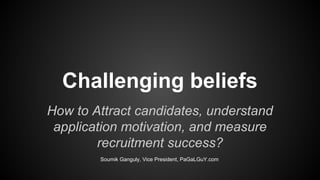 Challenging beliefs
How to Attract candidates, understand
application motivation, and measure
recruitment success?
Soumik Ganguly, Vice President, PaGaLGuY.com
 