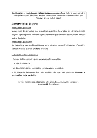Confirmation et validation des mails envoyés par annuaires (pour éviter le spam sur votre
email professionnel, préférable de créer une nouvelle adresse email à condition de vous
l’envoyer avec le mot de passe)
Ma méthodologie de travail
Une stratégie qualitative
Lors de choix des annuaires dans lesquelles je procède à l’inscription de votre site, je veille
toujours à privilégier des annuaires ayant une thématique cohérente et très proche de votre
secteur d’activité.
Une stratégie quantitative
Ma stratégie se base sur l’inscription de votre site dans un nombre important d’annuaires
bien sélectionnés et ayant une forte notoriété.
Il vous suffit juste de m'envoyer:
* Nombre de titres de votre choix que vous voulez soumettre.
* Les liens à soumettre.
* Les descriptions de vos pages/sites, que vous voulez soumettre.
Et le maximum d'éléments dont vous disposez afin que nous puissions optimiser et
personnaliser cette prestation.
Si vous êtes intéressé(s) par cette offre promotionnelle, veuillez contacter :
annonces441@gmail.com
 