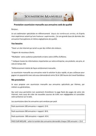 Prestation soumission manuelle aux annuaires web de qualité
Bonjour,
Je suis webmaster spécialisée en référencement depuis de nombreuses années, et d’après
mon expérience autant qu’une freelancer expérimentée, j'ai une grande base de données des
annuaires francophones et même anglophones de qualité.
Vos besoins
*Avoir un site Internet qui serait vu par des milliers de visiteurs.
*Gagner de nouveaux clients.
*Multiplier votre audience potentielle et donc votre chiffre d’affaires.
* Indiquez toutes les informations importantes sur votre entreprise, vos produits, vos prix, et
cela en temps réel.
*Référencement réalisé de façon entièrement manuelle.
La soumission manuelle aux annuaires reste la solution la plus rapide, et peu coûteuse pour
gagner en popularité mais cela vous demanderait entre 50 et 100 heures de travail fastidieux
Ma prestation
Je vous propose une soumission manuelle aux annuaires spécialisés par thèmes, par
métiers ou généralistes.
Qui vont vous permettre non seulement d’améliorer le page Rank des pages de votre site
internet, mais aussi de créer de nouvelles sources de trafic non négligeables et consolider
votre présence sur le web.
Les soumissions dans les annuaires sont vendues par pack
Pack soumission 100 annuaires + rapport: 15 €.
Pack soumission 200 annuaires + rapport: 30 €.
Pack soumission 300 annuaires + rapport: 45 €.
PACK SUR MESURE : selon le nombre des annuaires demandés chaque 100 annuaire = 15 €
 