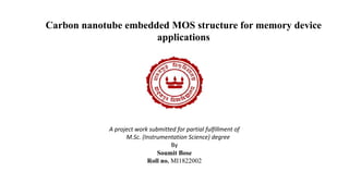 Carbon nanotube embedded MOS structure for memory device
applications
A project work submitted for partial fulfillment of
M.Sc. (Instrumentation Science) degree
By
Soumit Bose
Roll no. MI1822002
 