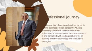 Spent more than three decades of his career in
leading business schools across the Atlantic
(University of Oxford, INSEAD and Cornell
University) he has conducted extensive research
in and consulted with leading global firms on
building effective technology and innovation
strategies.
Professional journey
 