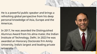 He is a powerful public speaker and brings a
refreshing global perspective from his deep
personal knowledge of Asia, Europe and the
Americas.
In 2017, he was awarded the Distinguished
Alumnus Award from his alma mater, the Indian
Institute of Technology, Delhi. In 2023 he was
awarded an Honorary Doctorate frm Amity
University, India’s largest and leading private
university.
 