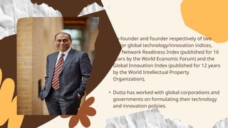 • Co-founder and founder respectively of two
major global technology/innovation indices,
the Network Readiness Index (published for 16
years by the World Economic Forum) and the
Global Innovation Index (published for 12 years
by the World Intellectual Property
Organization),
• Dutta has worked with global corporations and
governments on formulating their technology
and innovation policies.
 