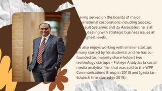 • Having served on the boards of major
international corporations including Sodexo,
Dassault Systemes and ZS Associates, he is at
home dealing with strategic business issues at
the highest levels.
• He also enjoys working with smaller startups
(many started by his students) and he has co-
founded (as majority share-holder) two
technology startups – Fisheye Analytics (a social
media analytics firm that was sold to the WPP
Communications Group in 2013) and Igesia (an
Edutech firm started in 2019).
 