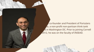 • He is the co-founder and President of Portulans
Institute, a non-profit non-partisan think tank
based in Washington DC. Prior to joining Cornell
in 2012, he was on the faculty of INSEAD.
 