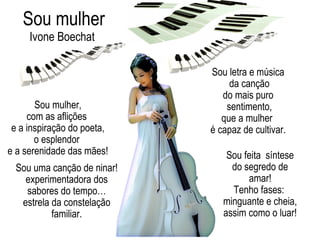 Sou mulher,
com as aflições
e a inspiração do poeta,
o esplendor
e a serenidade das mães!
Sou mulher
Sou letra e música
da canção
do mais puro
sentimento,
que a mulher
é capaz de cultivar.
Sou uma canção de ninar!
experimentadora dos
sabores do tempo…
estrela da constelação
familiar.
Sou feita síntese
do segredo de
amar!
Tenho fases:
minguante e cheia,
assim como o luar!
Ivone Boechat
 