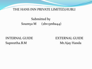 THE HANS INN PRIVATE LIMITED,HUBLI 
Submitted by 
Soumya M (2bv13mba44) 
INTERNAL GUIDE EXTERNAL GUIDE 
Supreetha.B.M Mr.Ajay Handa 
 