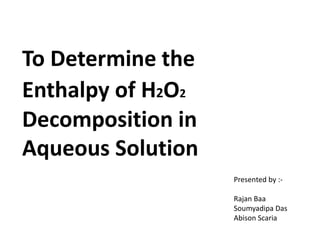 To Determine the
Enthalpy of H2O2
Decomposition in
Aqueous Solution
Presented by :-
Rajan Baa
Soumyadipa Das
Abison Scaria
 