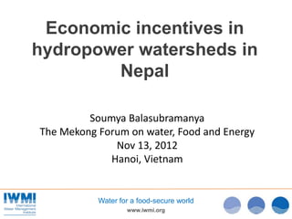 Economic incentives in
hydropower watersheds in
        Nepal

         Soumya Balasubramanya
The Mekong Forum on water, Food and Energy
              Nov 13, 2012
             Hanoi, Vietnam


           Water for a food-secure world
                   www.iwmi.org
 