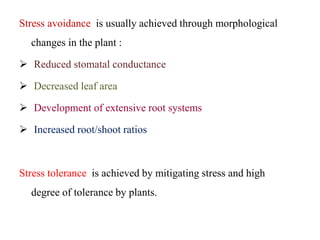Stress avoidance is usually achieved through morphological
changes in the plant :
 Reduced stomatal conductance
 Decreased leaf area
 Development of extensive root systems
 Increased root/shoot ratios
Stress tolerance is achieved by mitigating stress and high
degree of tolerance by plants.
 