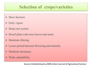 Selection of crops/varieties
 Short duration
 Early vigour
 Deep root system
 Dwarf plant with erect leaves and stems
 Moderate tillering
 Lesser period between flowering and maturity
 Moderate dormancy
 Wider adoptability
Source-Venketeshwarlu,2009.Indian Journal of Agricultural Science
 