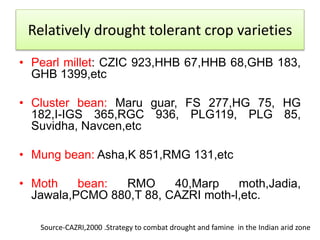 • Pearl millet: CZIC 923,HHB 67,HHB 68,GHB 183,
GHB 1399,etc
• Cluster bean: Maru guar, FS 277,HG 75, HG
182,I-IGS 365,RGC 936, PLG119, PLG 85,
Suvidha, Navcen,etc
• Mung bean: Asha,K 851,RMG 131,etc
• Moth bean: RMO 40,Marp moth,Jadia,
Jawala,PCMO 880,T 88, CAZRI moth-l,etc.
Relatively drought tolerant crop varieties
Source-CAZRI,2000 .Strategy to combat drought and famine in the Indian arid zone
 