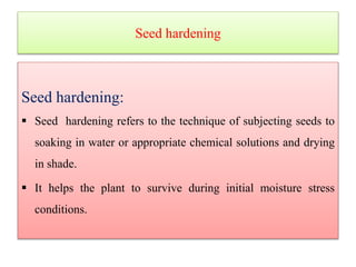 Seed hardening
Seed hardening:
 Seed hardening refers to the technique of subjecting seeds to
soaking in water or appropriate chemical solutions and drying
in shade.
 It helps the plant to survive during initial moisture stress
conditions.
 