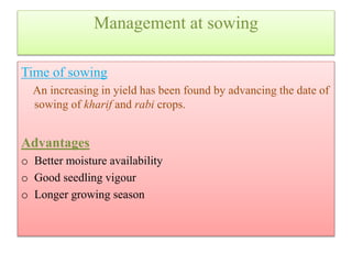 Management at sowing
Time of sowing
An increasing in yield has been found by advancing the date of
sowing of kharif and rabi crops.
Advantages
o Better moisture availability
o Good seedling vigour
o Longer growing season
 