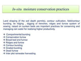 In-situ moisture conservation practices
Land shaping (if the soil depth permits), contour cultivation, field/contour
bunding, tie ridging , digging of trenches, ridges and furrow system of
sowing, raised on sunken beds are important practices for conserving and
managing rain water for realising higher productivity.
 Compartmental bunding
 Conservation furrow
 Broad bed and furrow
 Ridges and furrow
 Contour bunding
 Graded bunding
 Dead furrow
 Inter plot rainwater harvesting
 