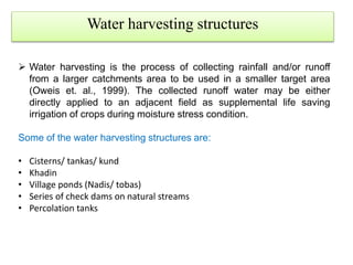 Water harvesting structures
 Water harvesting is the process of collecting rainfall and/or runoff
from a larger catchments area to be used in a smaller target area
(Oweis et. al., 1999). The collected runoff water may be either
directly applied to an adjacent field as supplemental life saving
irrigation of crops during moisture stress condition.
Some of the water harvesting structures are:
• Cisterns/ tankas/ kund
• Khadin
• Village ponds (Nadis/ tobas)
• Series of check dams on natural streams
• Percolation tanks
 