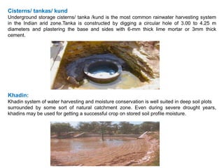 Cisterns/ tankas/ kund
Underground storage cisterns/ tanka /kund is the most common rainwater harvesting system
in the Indian arid zone.Tanka is constructed by digging a circular hole of 3.00 to 4.25 m
diameters and plastering the base and sides with 6-mm thick lime mortar or 3mm thick
cement.
Khadin:
Khadin system of water harvesting and moisture conservation is well suited in deep soil plots
surrounded by some sort of natural catchment zone. Even during severe drought years,
khadins may be used for getting a successful crop on stored soil profile moisture.
 