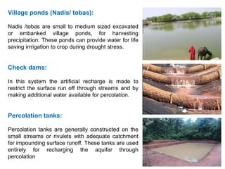 Village ponds (Nadis/ tobas):
Nadis /tobas are small to medium sized excavated
or embanked village ponds, for harvesting
precipitation. These ponds can provide water for life
saving irrrigation to crop during drought stress.
Check dams:
In this system the artificial recharge is made to
restrict the surface run off through streams and by
making additional water available for percolation.
Percolation tanks:
Percolation tanks are generally constructed on the
small streams or rivulets with adequate catchment
for impounding surface runoff. These tanks are used
entirely for recharging the aquifer through
percolation
 