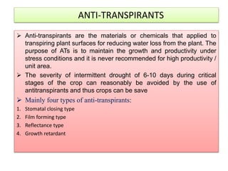 ANTI-TRANSPIRANTS
 Anti-transpirants are the materials or chemicals that applied to
transpiring plant surfaces for reducing water loss from the plant. The
purpose of ATs is to maintain the growth and productivity under
stress conditions and it is never recommended for high productivity /
unit area.
 The severity of intermittent drought of 6-10 days during critical
stages of the crop can reasonably be avoided by the use of
antitranspirants and thus crops can be save
 Mainly four types of anti-transpirants:
1. Stomatal closing type
2. Film forming type
3. Reflectance type
4. Growth retardant
 
