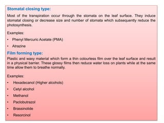 Stomatal closing type:
Most of the transpiration occur through the stomata on the leaf surface. They induce
stomatal closing or decrease size and number of stomata which subsequently reduce the
photosynthesis.
Examples:
• Phenyl Mercuric Acetate (PMA)
• Atrazine
Film forming type:
Plastic and waxy material which form a thin colourless film over the leaf surface and result
in a physical barrier. These glossy films then reduce water loss on plants while at the same
time allow them to breathe normally.
Examples:
• Hexadecanol (Higher alcohols)
• Cetyl alcohol
• Methanol
• Paclobutrazol
• Brassinolide
• Resorcinol
 