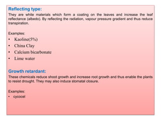 Reflecting type:
They are white materials which form a coating on the leaves and increase the leaf
reflectance (albedo). By reflecting the radiation, vapour pressure gradient and thus reduce
transpiration.
Examples:
• Kaoline(5%)
• China Clay
• Calcium bicarbonate
• Lime water
Growth retardant:
These chemicals reduce shoot growth and increase root growth and thus enable the plants
to resist drought. They may also induce stomatal closure.
Examples:
• cycocel
 