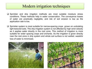 Modern irrigation techniques
 Sprinkler and drip irrigation methods are most suitable moisture stress
conditions. These methods help in water conservation. The conveyance losses
of water are practically negligible, and risk of soil erosion is low as the
application rate is low.
 Sprinkler system is most suitable for narrow-spacing crops grown on undulating
light textured soils. The drip irrigation system is not affected by high wind velocity
as it applies water directly in the root zone. This method of irrigation is more
suitable for wider spacing crops and orchards. As the irrigation is given directly
near the root zone in drip system and whole soil surface is not wetted. wasteful
loss of water is minimized.
 