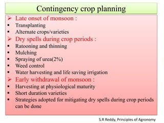 Contingency crop planning
 Late onset of monsoon :
 Transplanting
 Alternate crops/varieties
 Dry spells during crop periods :
 Ratooning and thinning
 Mulching
 Spraying of urea(2%)
 Weed control
 Water harvesting and life saving irrigation
 Early withdrawal of monsoon :
 Harvesting at physiological maturity
 Short duration varieties
 Strategies adopted for mitigating dry spells during crop periods
can be done
S.R Reddy, Principles of Agronomy
 