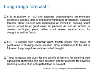 Long-range forecast :
 It is in purview of IMD and accurate oceanographic pre-monsoon
conditions.Besides, date of onset and withdrawal of monsoon, accurate
forecast about amount and distribution of rainfall in ensuing kharif
season would be of great value for planners as well as farmers to
develop contingent plans, rather a all season weather coat, for
drought.as well as floods.
 IRS P-4 satellite with Oceansat OCM, MSMR sensor may prove of
great value in studying ocean situation. Great emphasis is to be laid in
future on long-range forecasts to combat drought.
 These forecasts are given for the benefit of farmers for planning their
agricultural operations and crop selection and for planners for advance
planning in case of an anticipated flood or drought
Source- CAZRI,2000. Strategy to combat drought and famine
 