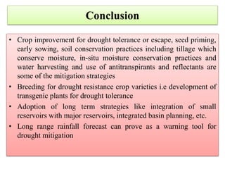• Crop improvement for drought tolerance or escape, seed priming,
early sowing, soil conservation practices including tillage which
conserve moisture, in-situ moisture conservation practices and
water harvesting and use of antitranspirants and reflectants are
some of the mitigation strategies
• Breeding for drought resistance crop varieties i.e development of
transgenic plants for drought tolerance
• Adoption of long term strategies like integration of small
reservoirs with major reservoirs, integrated basin planning, etc.
• Long range rainfall forecast can prove as a warning tool for
drought mitigation
Conclusion
 