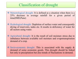 Classification of drought
 Meteorological drought: It is defined as a situation when there is a
25% decrease in average rainfall for a given period of
time(IMD,Pune)
 Hydrological drought: Depletion of surface water and consequently
drying of reservoirs, tanks etc. It results in deficiency of water for
all sectors using water.
 Agricultural drought: It is the result of soil moisture stress due to
imbalance between available soil moisture and evapotranspiration
demand of a crop.
 Socio-economic drought: This is associated with the supply &
demand of some economic goods. This drought should be linked
hot only to precipitation but also trends of fluctuations in demand.
 