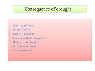 o Shortage of water
o Desertification
o Death of livestock
o Lack of water for irrigation
o Reduced crop yield
o Migration of people
o Scarcity of seed
Consequence of drought
 
