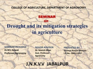 Drought and its mitigation strategies
in agriculture
SEMINAR
on
COLLEGE OF AGRICULTURE, DEPARTMENT OF AGRONOMY
PRESENTED BY:
Soumya Ranjan Bhuyan
I.D No.-160111022
MAJOR ADVISOR
Dr. Manish Bhan
Asst. Professor
Agronomy
SEMINAR INCHARGE
Dr.M.L Kewat
Professor,Agronomy
 