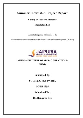 i
Summer Internship Project Report
A Study on the Sales Process at
ShareKhan Ltd.
Submitted in partial fulfillment of the
Requirements for the award of Post Graduate Diploma in Management (PGDM)
JAIPURIA INSTITUTE OF MANAGEMENT NOIDA
2012-14
Submitted By:
SOUMYAJEET PATRA
PGFB 1255
Submitted To:
Dr. Banasree Dey
 