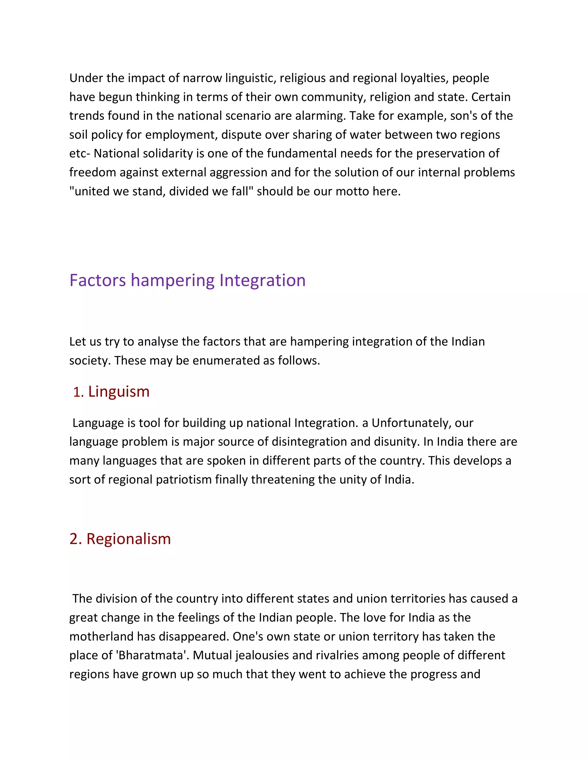 Under the impact of narrow linguistic, religious and regional loyalties, people
have begun thinking in terms of their own community, religion and state. Certain
trends found in the national scenario are alarming. Take for example, son's of the
soil policy for employment, dispute over sharing of water between two regions
etc- National solidarity is one of the fundamental needs for the preservation of
freedom against external aggression and for the solution of our internal problems
"united we stand, divided we fall" should be our motto here.
Factors hampering Integration
Let us try to analyse the factors that are hampering integration of the Indian
society. These may be enumerated as follows.
1. Linguism
Language is tool for building up national Integration. a Unfortunately, our
language problem is major source of disintegration and disunity. In India there are
many languages that are spoken in different parts of the country. This develops a
sort of regional patriotism finally threatening the unity of India.
2. Regionalism
The division of the country into different states and union territories has caused a
great change in the feelings of the Indian people. The love for India as the
motherland has disappeared. One's own state or union territory has taken the
place of 'Bharatmata'. Mutual jealousies and rivalries among people of different
regions have grown up so much that they went to achieve the progress and
 