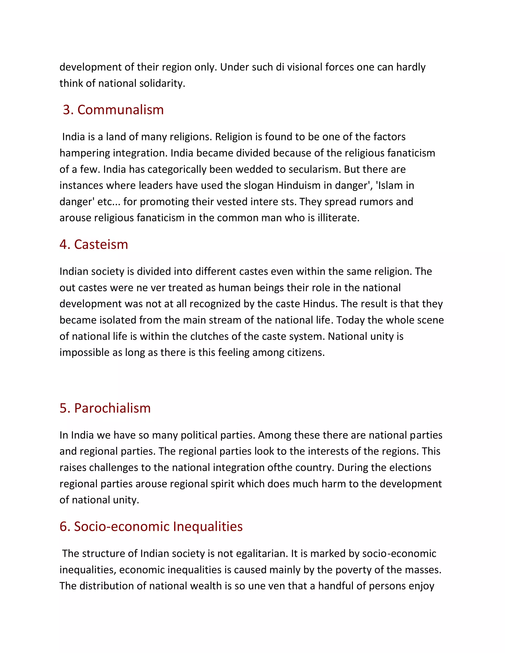 development of their region only. Under such di visional forces one can hardly
think of national solidarity.
3. Communalism
India is a land of many religions. Religion is found to be one of the factors
hampering integration. India became divided because of the religious fanaticism
of a few. India has categorically been wedded to secularism. But there are
instances where leaders have used the slogan Hinduism in danger', 'Islam in
danger' etc... for promoting their vested intere sts. They spread rumors and
arouse religious fanaticism in the common man who is illiterate.
4. Casteism
Indian society is divided into different castes even within the same religion. The
out castes were ne ver treated as human beings their role in the national
development was not at all recognized by the caste Hindus. The result is that they
became isolated from the main stream of the national life. Today the whole scene
of national life is within the clutches of the caste system. National unity is
impossible as long as there is this feeling among citizens.
5. Parochialism
In India we have so many political parties. Among these there are national parties
and regional parties. The regional parties look to the interests of the regions. This
raises challenges to the national integration ofthe country. During the elections
regional parties arouse regional spirit which does much harm to the development
of national unity.
6. Socio-economic Inequalities
The structure of Indian society is not egalitarian. It is marked by socio-economic
inequalities, economic inequalities is caused mainly by the poverty of the masses.
The distribution of national wealth is so une ven that a handful of persons enjoy
 