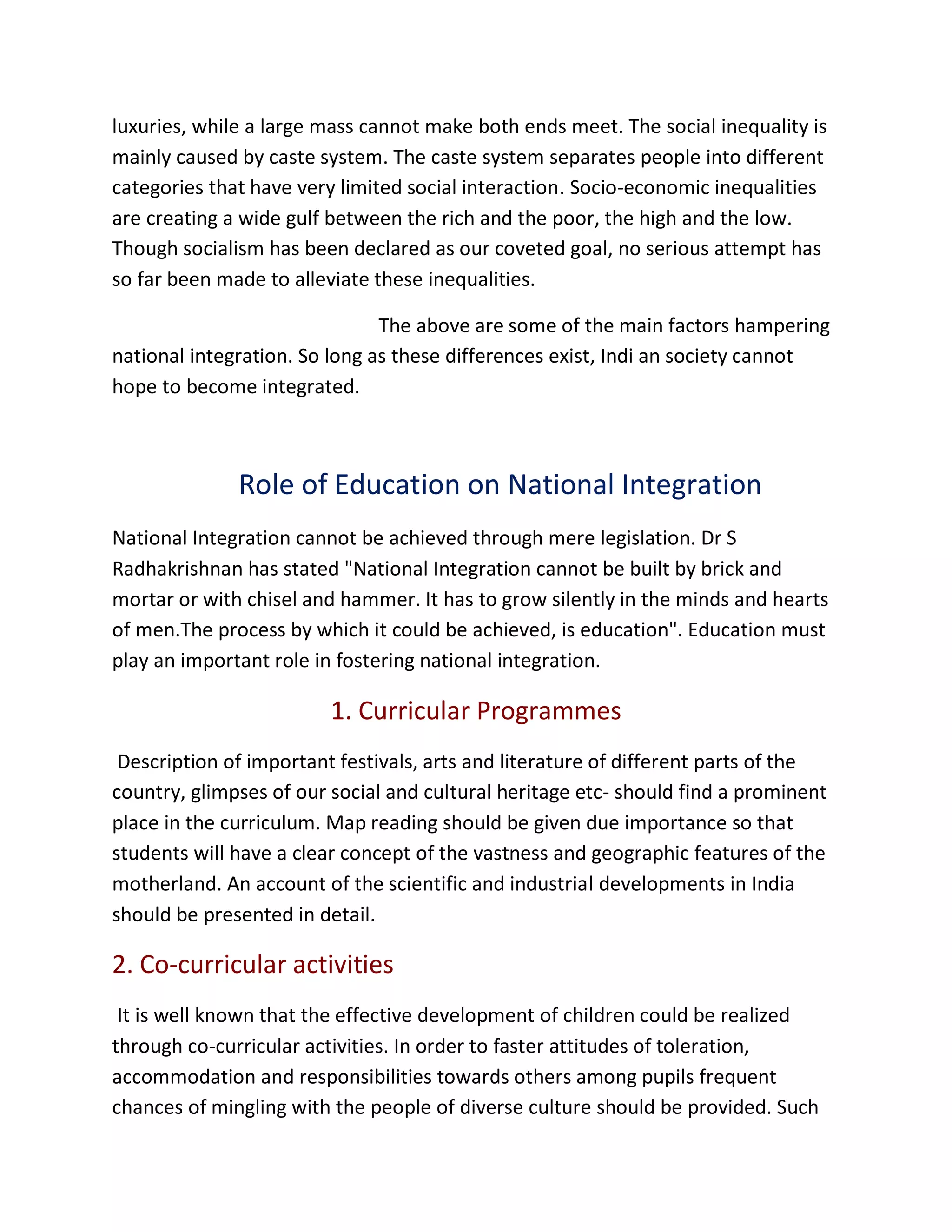 luxuries, while a large mass cannot make both ends meet. The social inequality is
mainly caused by caste system. The caste system separates people into different
categories that have very limited social interaction. Socio-economic inequalities
are creating a wide gulf between the rich and the poor, the high and the low.
Though socialism has been declared as our coveted goal, no serious attempt has
so far been made to alleviate these inequalities.
The above are some of the main factors hampering
national integration. So long as these differences exist, Indi an society cannot
hope to become integrated.
Role of Education on National Integration
National Integration cannot be achieved through mere legislation. Dr S
Radhakrishnan has stated "National Integration cannot be built by brick and
mortar or with chisel and hammer. It has to grow silently in the minds and hearts
of men.The process by which it could be achieved, is education". Education must
play an important role in fostering national integration.
1. Curricular Programmes
Description of important festivals, arts and literature of different parts of the
country, glimpses of our social and cultural heritage etc- should find a prominent
place in the curriculum. Map reading should be given due importance so that
students will have a clear concept of the vastness and geographic features of the
motherland. An account of the scientific and industrial developments in India
should be presented in detail.
2. Co-curricular activities
It is well known that the effective development of children could be realized
through co-curricular activities. In order to faster attitudes of toleration,
accommodation and responsibilities towards others among pupils frequent
chances of mingling with the people of diverse culture should be provided. Such
 