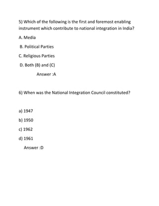 5) Which of the following is the first and foremost enabling
instrument which contribute to national integration in India?
A. Media
B. Political Parties
C. Religious Parties
D. Both (B) and (C)
Answer :A
6) When was the National Integration Council constituted?
a) 1947
b) 1950
c) 1962
d) 1961
Answer :D
 