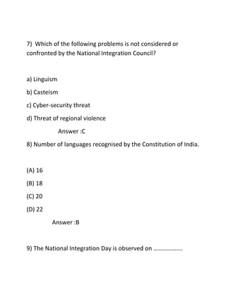 7) Which of the following problems is not considered or
confronted by the National Integration Council?
a) Linguism
b) Casteism
c) Cyber-security threat
d) Threat of regional violence
Answer :C
8) Number of languages recognised by the Constitution of India.
(A) 16
(B) 18
(C) 20
(D) 22
Answer :B
9) The National Integration Day is observed on ……………….
 