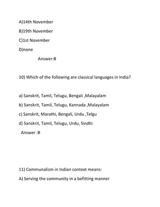 A)14th November
B)19th November
C)1st November
D)none
Answer:B
10) Which of the following are classical languages in India?
a) Sanskrit, Tamil, Telugu, Bengali ,Malayalam
b) Sanskrit, Tamil, Telugu, Kannada ,Malayalam
c) Sanskrit, Marathi, Bengali, Urdu ,Telgu
d) Sanskrit, Tamil, Telugu, Urdu, Sindhi
Answer :B
11) Communalism in Indian context means:
A) Serving the community in a befitting manner
 