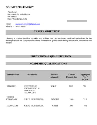 SOUMYAPRATIM ROY
Po-pubarun
Dist- malda,Qtr no-b/18,p.t.s
Pin- 732215
State- West Bengal, India
Email - soumya741741741@gmail.com
Mobile - 9647436040
CAREER OBJECTIVE
Seeking a position to utilize my skills and abilities that can be shared, enriched and utilized for the
development of the company that offers Professional growth while being resourceful, innovative and
flexible.
EDUCATIONAL QUALIFICATION
ACADEMIC QUALIFICATIONS
BTEC(EEE) INSTITUTE OF WBUT 2012 7.26
ENGINEERING &
INDUSTRIAL
TECNOLOGY
HIGHER
SECONDARY N.T.P.C HIGH SCHOOL WBCHSE 2008 71.3
SECONDARY N.T.P.C HIGH SCHOOL WBBSE 2005 77.5
Qualification Institution Board /
University
Year of
Completion
Aggregate
(%) /
DGPA
 