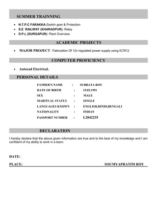 SUMMER TRAINNING
? N.T.P.C FARAKKA:Switch gear & Protection
? S.E RAILWAY (KHARAGPUR): Relay
? D.P.L (DURGAPUR): Plant Overview.
ACADEMIC PROJECTS
? MAJOR PROJECT : Fabrication Of 12v regulated power supply using IC7812
COMPUTER PROFICIENCY
? Autocad Electrical.
PERSONAL DETAILS
FATHERS NAME : SUBRATA ROY
DATE OF BIRTH : 15.02.1991
SEX : MALE
MARITUAL STATUS : SINGLE
LANGUAGES KNOWN : ENGLISH,HINDI,BENGALI
NATIONALITY : INDIAN
PASSPORT NUMBER : L2042235
DECLARATION
I hereby declare that the above given information are true and to the best of my knowledge and I am
confident of my ability to work in a team.
DATE:
PLACE: SOUMYAPRATIM ROY
 